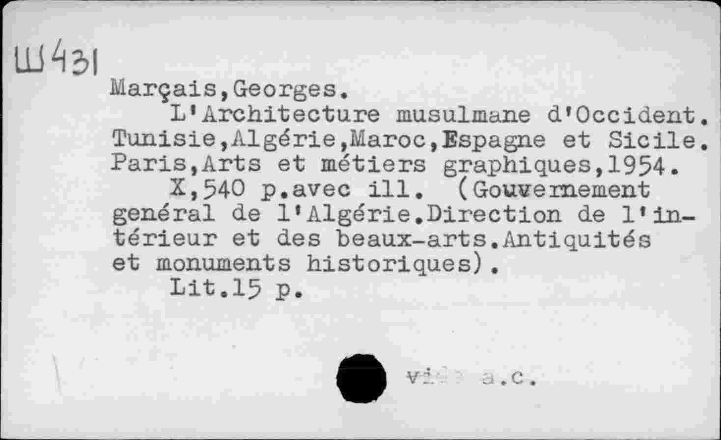 ﻿Marçais,Georges.
L’Architecture musulmane d’Occident. Tunisie,Algérie,Maroc,Espagne et Sicile. Paris,Arts et métiers graphiques,1954.
X,54O p.avec ill. (Gouvernement général de l’Algérie.Direction de l’intérieur et des beaux-arts.Antiquités et monuments historiques).
Lit.15 p.